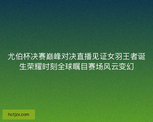 尤伯杯决赛巅峰对决直播见证女羽王者诞生荣耀时刻全球瞩目赛场风云变幻