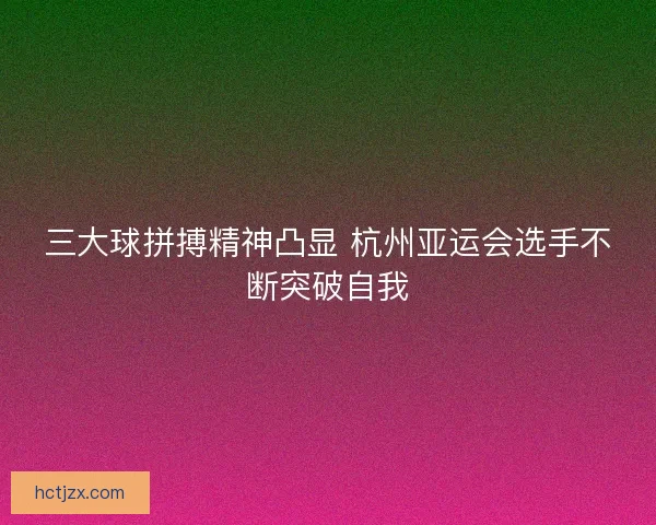 三大球拼搏精神凸显 杭州亚运会选手不断突破自我