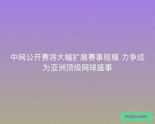 中网公开赛将大幅扩展赛事规模 力争成为亚洲顶级网球盛事