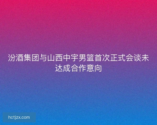 汾酒集团与山西中宇男篮首次正式会谈未达成合作意向